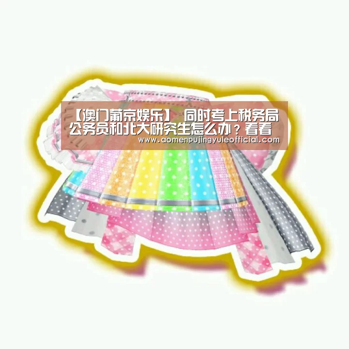 【澳门葡京娱乐】
同时考上税务局公务员和北大研究生怎么办?看看大四学生怎么选(图4) 澳门新葡京酒店官网